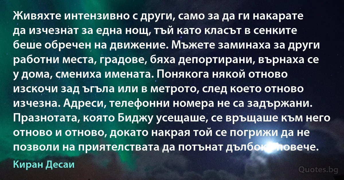 Живяхте интензивно с други, само за да ги накарате да изчезнат за една нощ, тъй като класът в сенките беше обречен на движение. Мъжете заминаха за други работни места, градове, бяха депортирани, върнаха се у дома, смениха имената. Понякога някой отново изскочи зад ъгъла или в метрото, след което отново изчезна. Адреси, телефонни номера не са задържани. Празнотата, която Биджу усещаше, се връщаше към него отново и отново, докато накрая той се погрижи да не позволи на приятелствата да потънат дълбоко повече. (Киран Десаи)