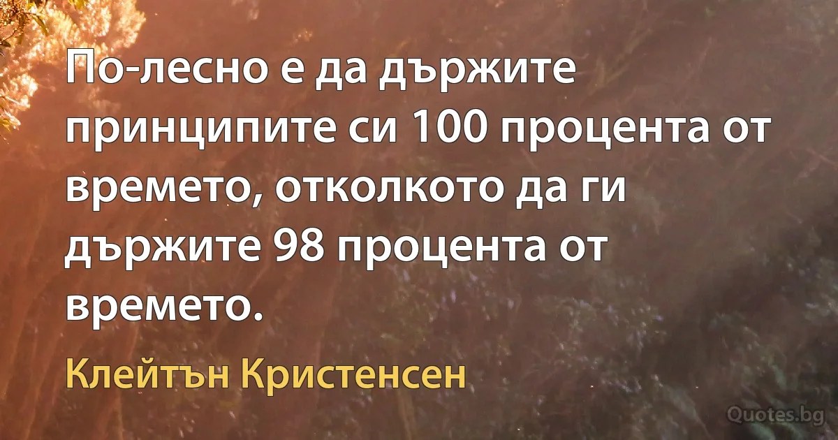 По-лесно е да държите принципите си 100 процента от времето, отколкото да ги държите 98 процента от времето. (Клейтън Кристенсен)