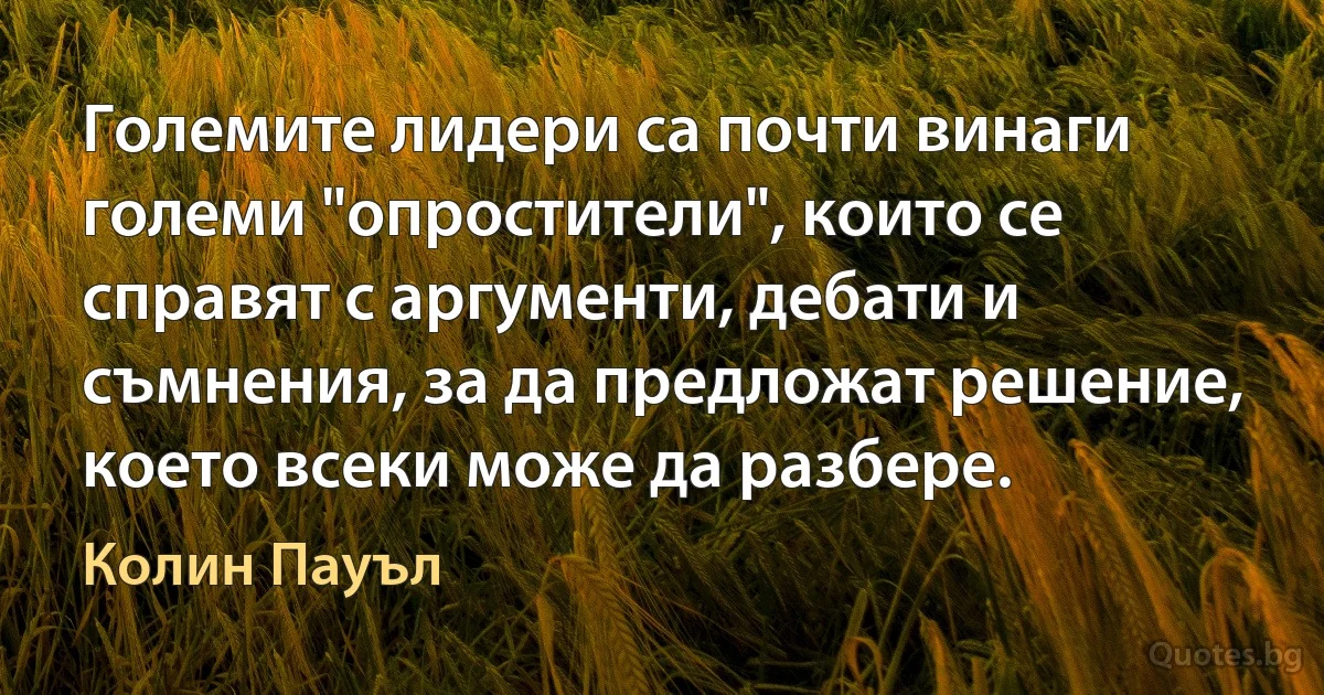 Големите лидери са почти винаги големи "опростители", които се справят с аргументи, дебати и съмнения, за да предложат решение, което всеки може да разбере. (Колин Пауъл)