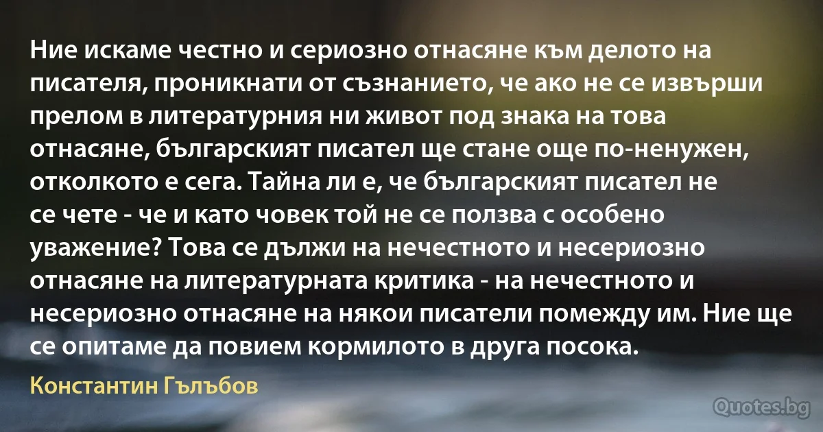 Ние искаме честно и сериозно отнасяне към делото на писателя, проникнати от съзнанието, че ако не се извърши прелом в литературния ни живот под знака на това отнасяне, българският писател ще стане още по-ненужен, отколкото е сега. Тайна ли е, че българският писател не се чете - че и като човек той не се ползва с особено уважение? Това се дължи на нечестното и несериозно отнасяне на литературната критика - на нечестното и несериозно отнасяне на някои писатели помежду им. Ние ще се опитаме да повием кормилото в друга посока. (Константин Гълъбов)