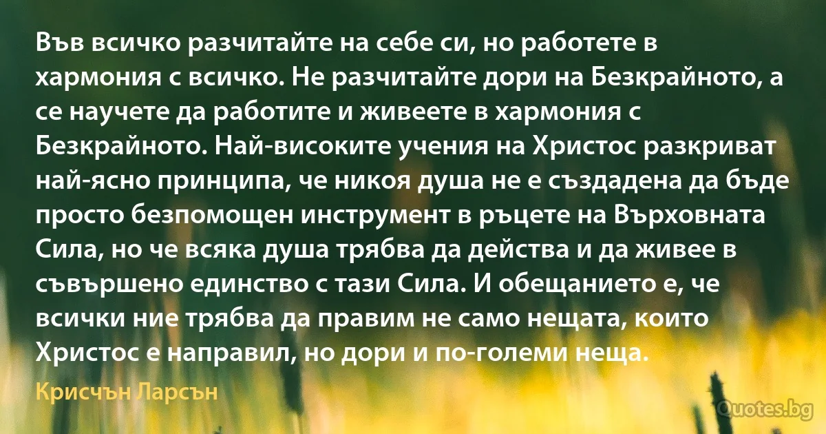 Във всичко разчитайте на себе си, но работете в хармония с всичко. Не разчитайте дори на Безкрайното, а се научете да работите и живеете в хармония с Безкрайното. Най-високите учения на Христос разкриват най-ясно принципа, че никоя душа не е създадена да бъде просто безпомощен инструмент в ръцете на Върховната Сила, но че всяка душа трябва да действа и да живее в съвършено единство с тази Сила. И обещанието е, че всички ние трябва да правим не само нещата, които Христос е направил, но дори и по-големи неща. (Крисчън Ларсън)