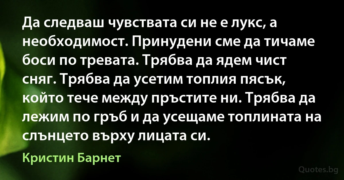 Да следваш чувствата си не е лукс, а необходимост. Принудени сме да тичаме боси по тревата. Трябва да ядем чист сняг. Трябва да усетим топлия пясък, който тече между пръстите ни. Трябва да лежим по гръб и да усещаме топлината на слънцето върху лицата си. (Кристин Барнет)