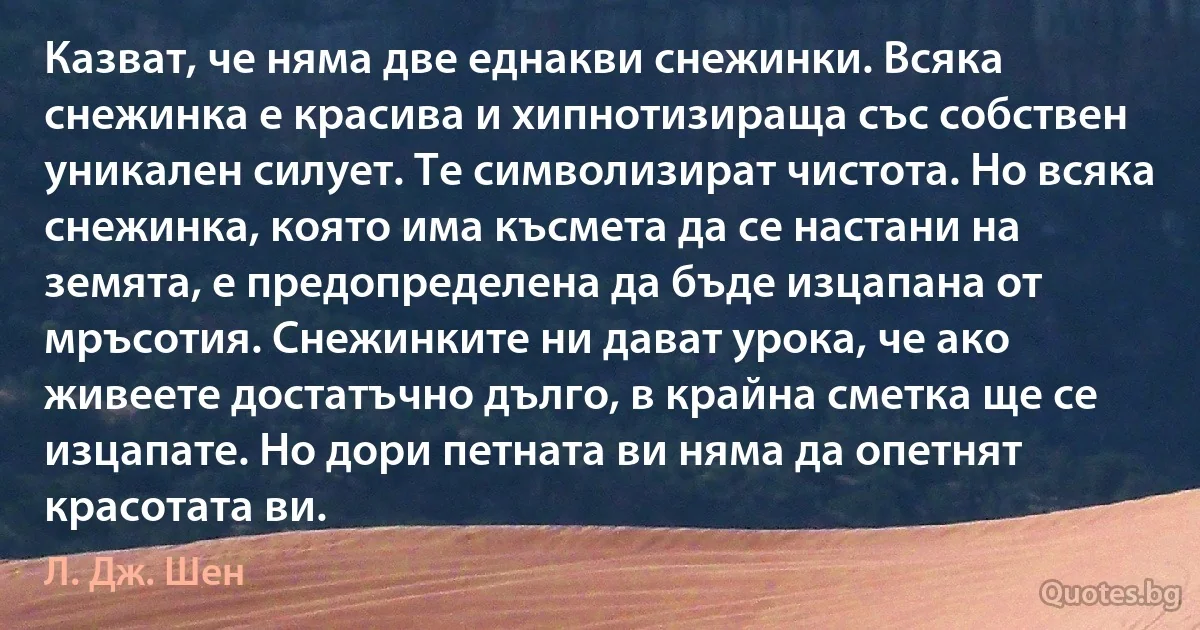 Казват, че няма две еднакви снежинки. Всяка снежинка е красива и хипнотизираща със собствен уникален силует. Те символизират чистота. Но всяка снежинка, която има късмета да се настани на земята, е предопределена да бъде изцапана от мръсотия. Снежинките ни дават урока, че ако живеете достатъчно дълго, в крайна сметка ще се изцапате. Но дори петната ви няма да опетнят красотата ви. (Л. Дж. Шен)