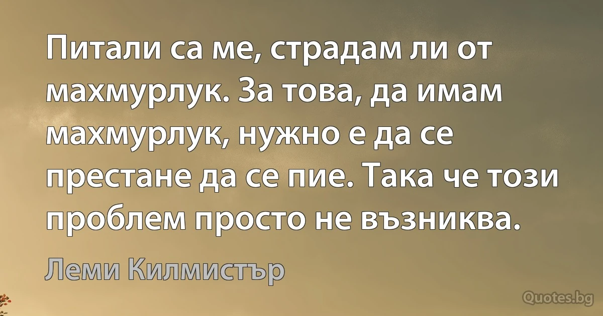 Питали са ме, страдам ли от махмурлук. За това, да имам махмурлук, нужно е да се престане да се пие. Така че този проблем просто не възниква. (Леми Килмистър)