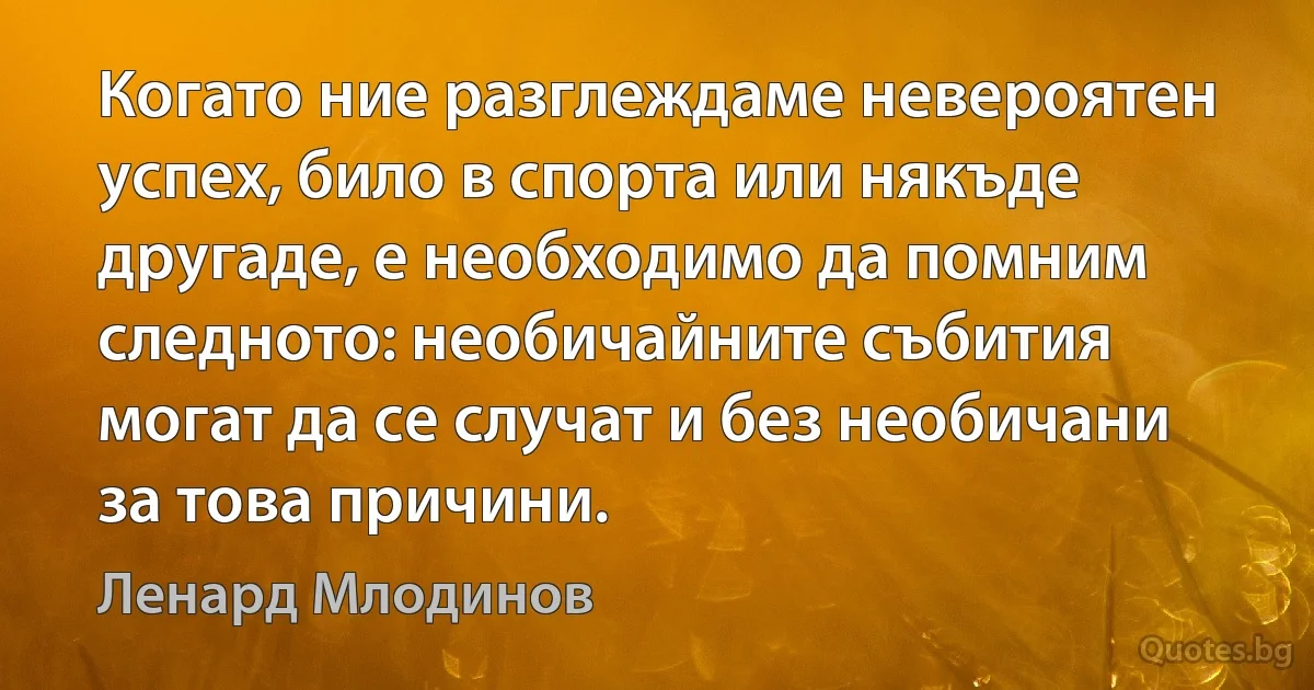 Когато ние разглеждаме невероятен успех, било в спорта или някъде другаде, е необходимо да помним следното: необичайните събития могат да се случат и без необичани за това причини. (Ленард Млодинов)