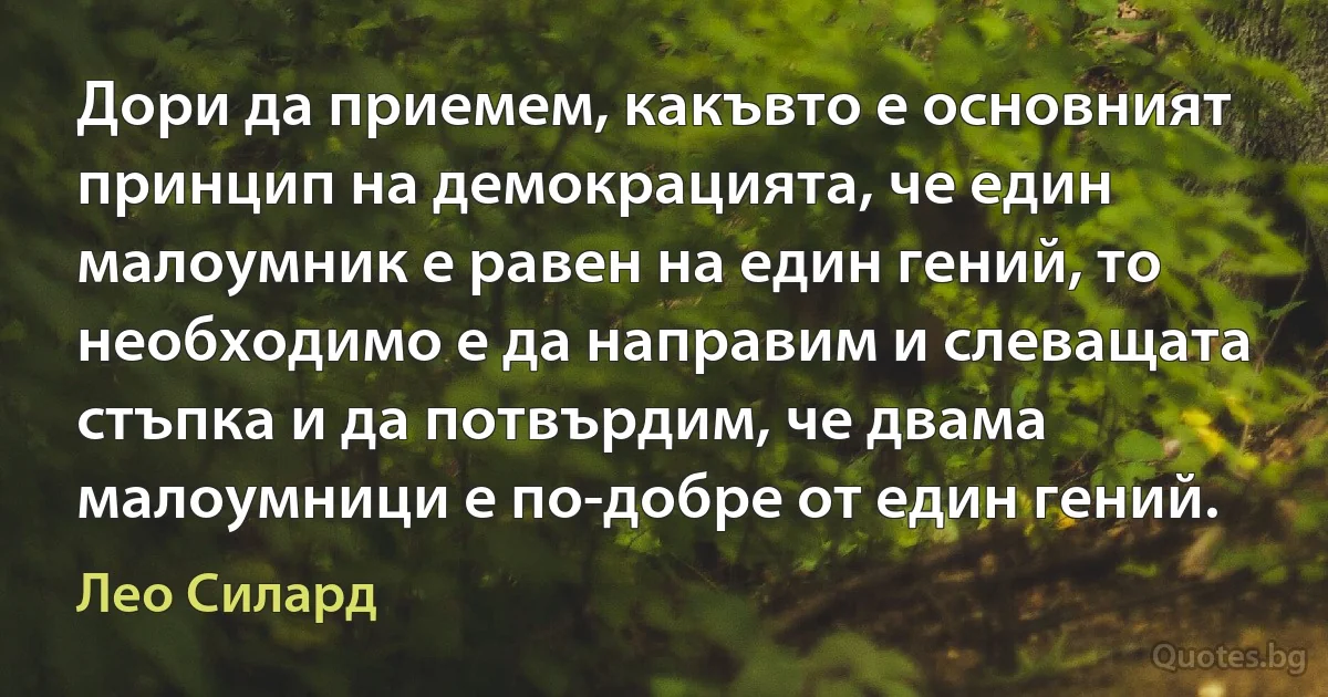 Дори да приемем, какъвто е основният принцип на демокрацията, че един малоумник е равен на един гений, то необходимо е да направим и слеващата стъпка и да потвърдим, че двама малоумници е по-добре от един гений. (Лео Силард)