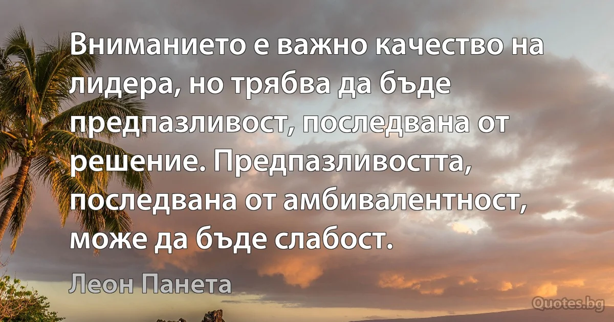 Вниманието е важно качество на лидера, но трябва да бъде предпазливост, последвана от решение. Предпазливостта, последвана от амбивалентност, може да бъде слабост. (Леон Панета)