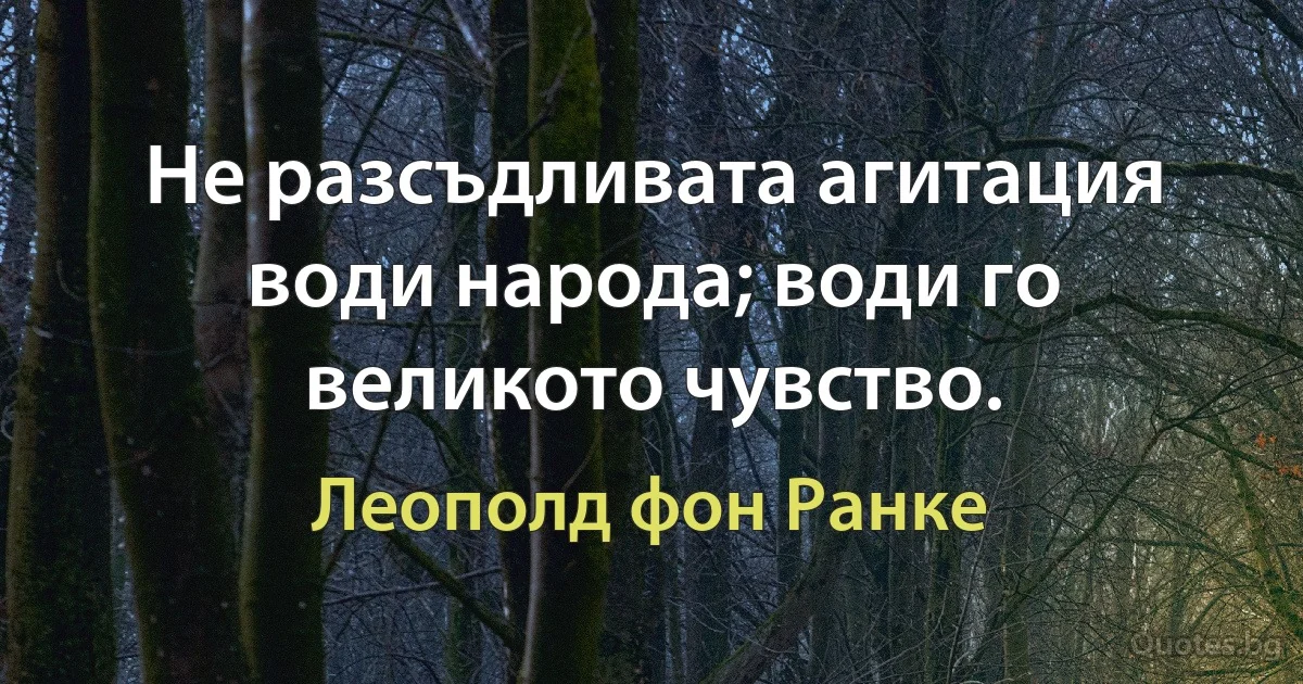 Не разсъдливата агитация води народа; води го великото чувство. (Леополд фон Ранке)