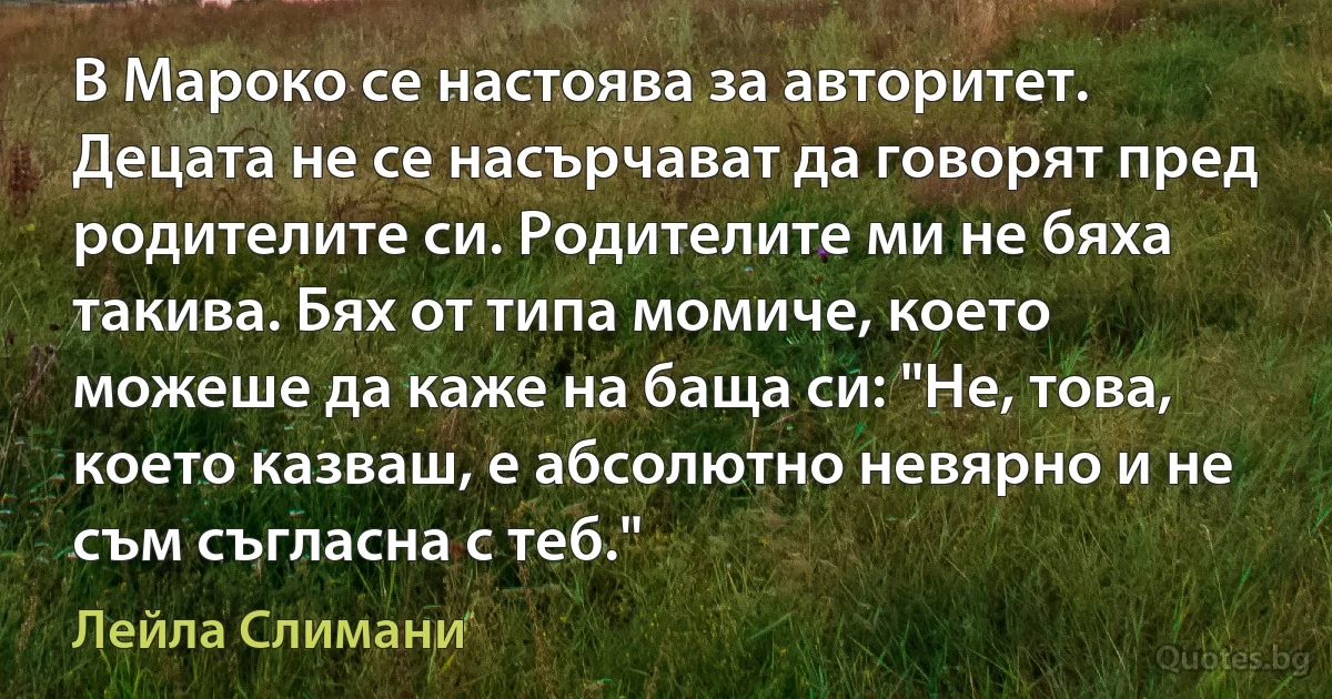 В Мароко се настоява за авторитет. Децата не се насърчават да говорят пред родителите си. Родителите ми не бяха такива. Бях от типа момиче, което можеше да каже на баща си: "Не, това, което казваш, е абсолютно невярно и не съм съгласна с теб." (Лейла Слимани)