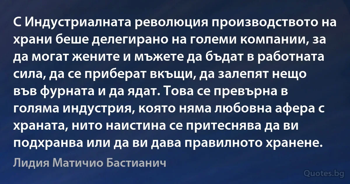 С Индустриалната революция производството на храни беше делегирано на големи компании, за да могат жените и мъжете да бъдат в работната сила, да се приберат вкъщи, да залепят нещо във фурната и да ядат. Това се превърна в голяма индустрия, която няма любовна афера с храната, нито наистина се притеснява да ви подхранва или да ви дава правилното хранене. (Лидия Матичио Бастианич)