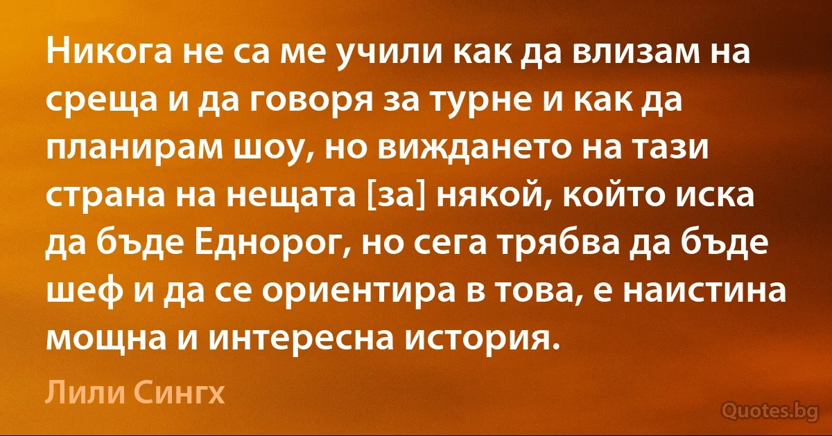 Никога не са ме учили как да влизам на среща и да говоря за турне и как да планирам шоу, но виждането на тази страна на нещата [за] някой, който иска да бъде Еднорог, но сега трябва да бъде шеф и да се ориентира в това, е наистина мощна и интересна история. (Лили Сингх)