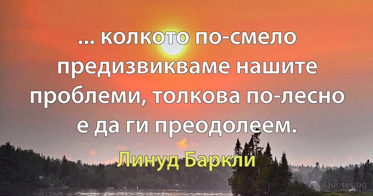 ... колкото по-смело предизвикваме нашите проблеми, толкова по-лесно е да ги преодолеем. (Линуд Баркли)