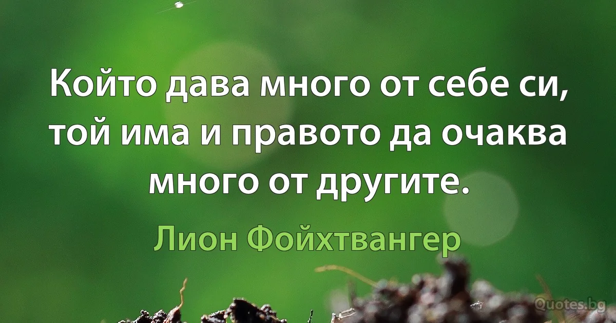 Който дава много от себе си, той има и правото да очаква много от другите. (Лион Фойхтвангер)