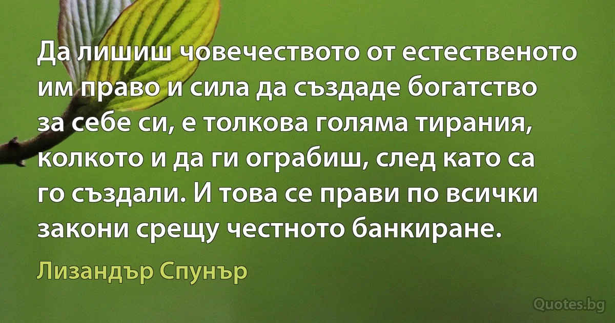 Да лишиш човечеството от естественото им право и сила да създаде богатство за себе си, е толкова голяма тирания, колкото и да ги ограбиш, след като са го създали. И това се прави по всички закони срещу честното банкиране. (Лизандър Спунър)