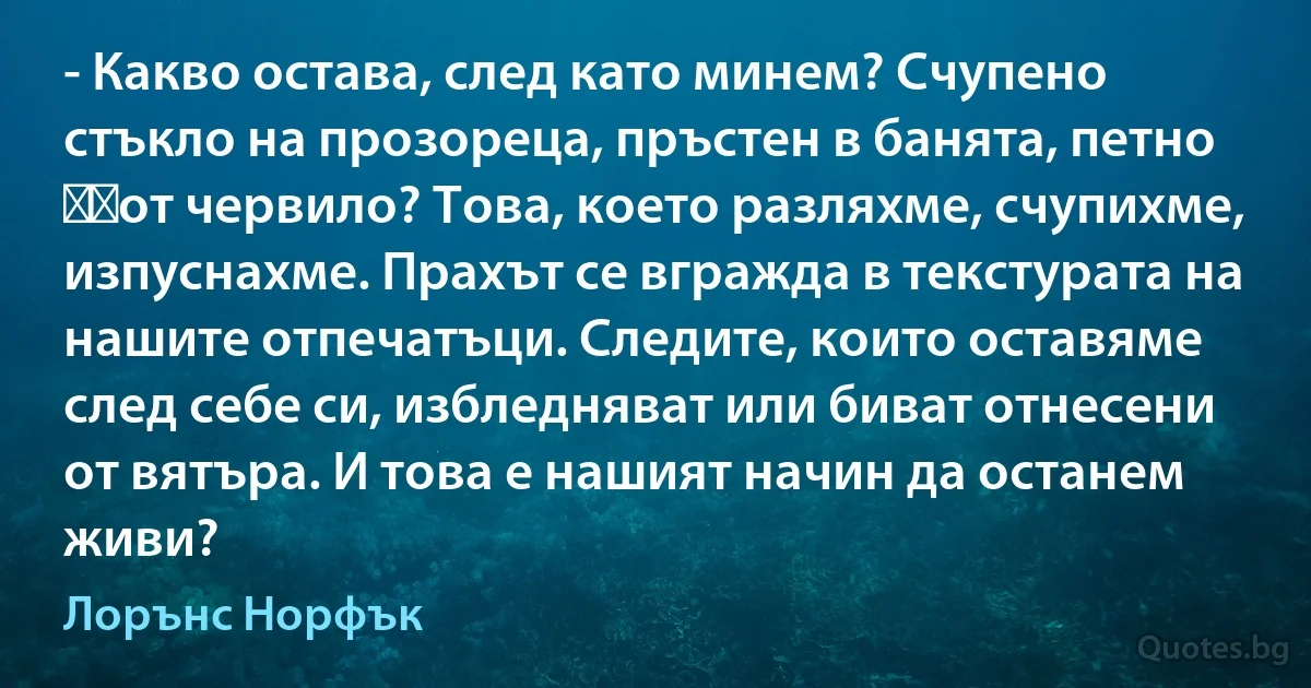 - Какво остава, след като минем? Счупено стъкло на прозореца, пръстен в банята, петно ​​от червило? Това, което разляхме, счупихме, изпуснахме. Прахът се вгражда в текстурата на нашите отпечатъци. Следите, които оставяме след себе си, избледняват или биват отнесени от вятъра. И това е нашият начин да останем живи? (Лорънс Норфък)