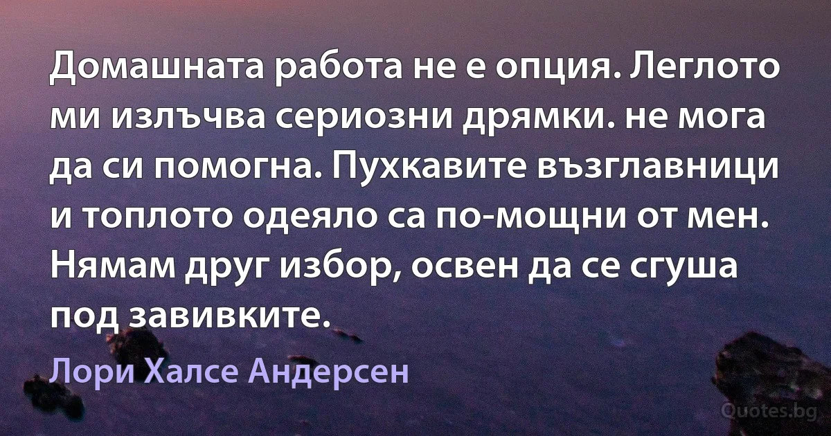 Домашната работа не е опция. Леглото ми излъчва сериозни дрямки. не мога да си помогна. Пухкавите възглавници и топлото одеяло са по-мощни от мен. Нямам друг избор, освен да се сгуша под завивките. (Лори Халсе Андерсен)