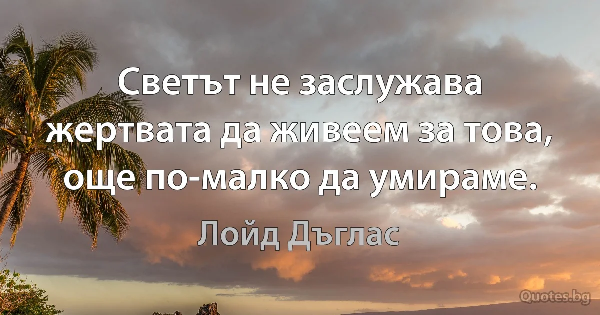 Светът не заслужава жертвата да живеем за това, още по-малко да умираме. (Лойд Дъглас)