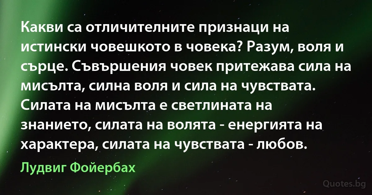 Какви са отличителните признаци на истински човешкото в човека? Разум, воля и сърце. Съвършения човек притежава сила на мисълта, силна воля и сила на чувствата. Силата на мисълта е светлината на знанието, силата на волята - енергията на характера, силата на чувствата - любов. (Лудвиг Фойербах)