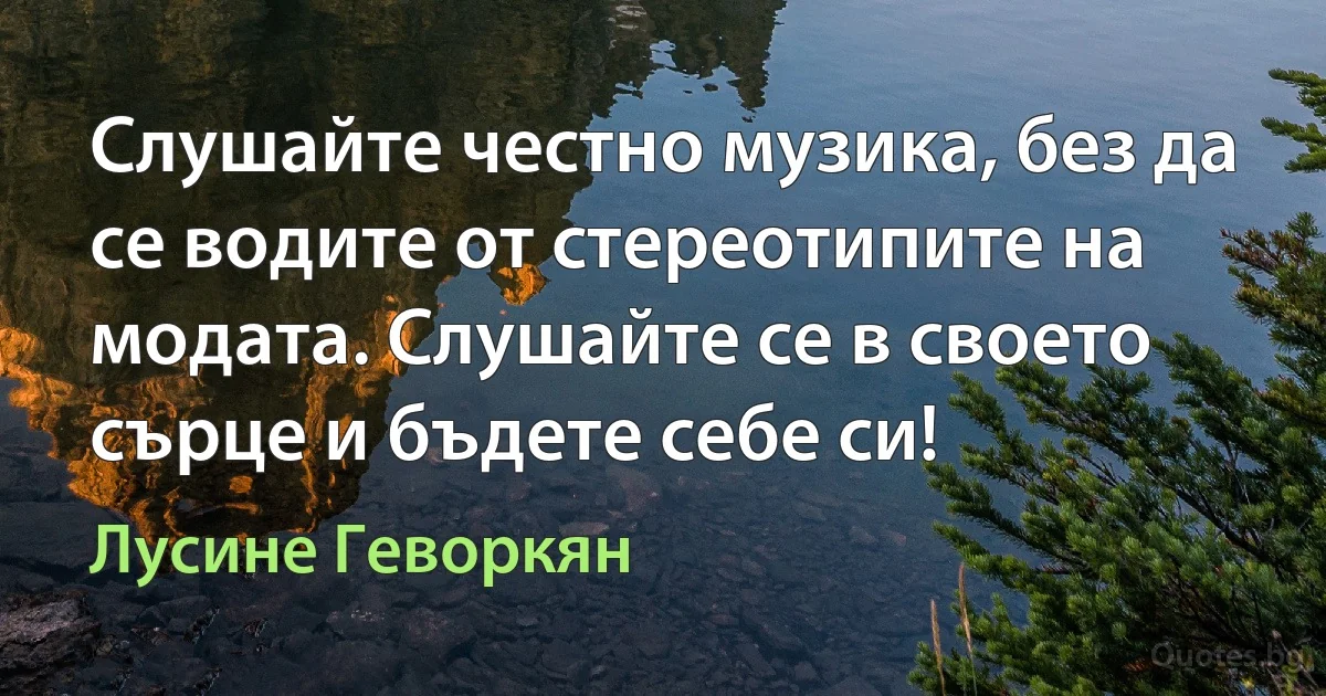 Слушайте честно музика, без да се водите от стереотипите на модата. Слушайте се в своето сърце и бъдете себе си! (Лусине Геворкян)