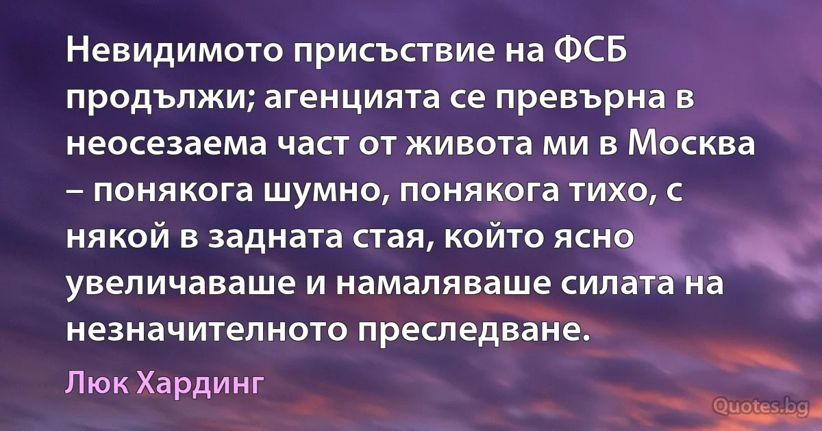 Невидимото присъствие на ФСБ продължи; агенцията се превърна в неосезаема част от живота ми в Москва – понякога шумно, понякога тихо, с някой в задната стая, който ясно увеличаваше и намаляваше силата на незначителното преследване. (Люк Хардинг)