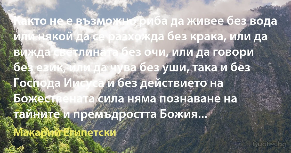 Както не е възможно риба да живее без вода или някой да се разхожда без крака, или да вижда светлината без очи, или да говори без език, или да чува без уши, така и без Господа Иисуса и без действието на Божествената сила няма познаване на тайните и премъдростта Божия... (Макарий Египетски)