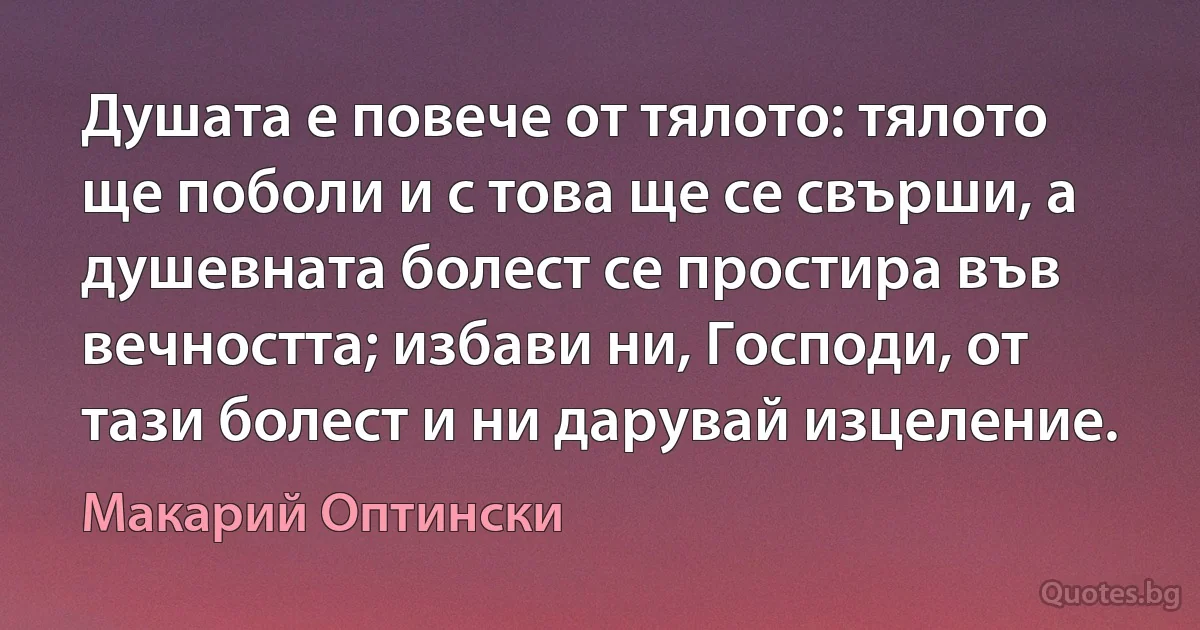 Душата е повече от тялото: тялото ще поболи и с това ще се свърши, а душевната болест се простира във 
вечността; избави ни, Господи, от тази болест и ни дарувай изцеление. (Макарий Оптински)