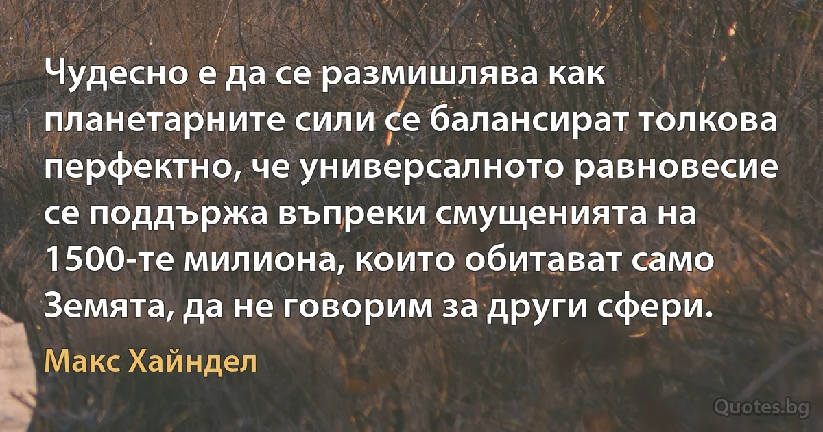 Чудесно е да се размишлява как планетарните сили се балансират толкова перфектно, че универсалното равновесие се поддържа въпреки смущенията на 1500-те милиона, които обитават само Земята, да не говорим за други сфери. (Макс Хайндел)