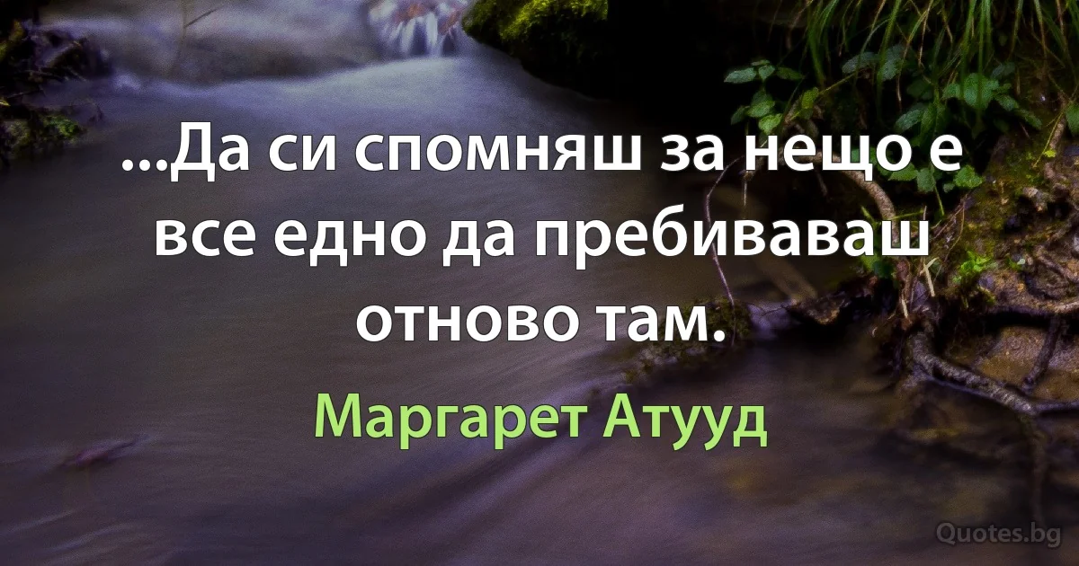 ...Да си спомняш за нещо е все едно да пребиваваш отново там. (Маргарет Атууд)