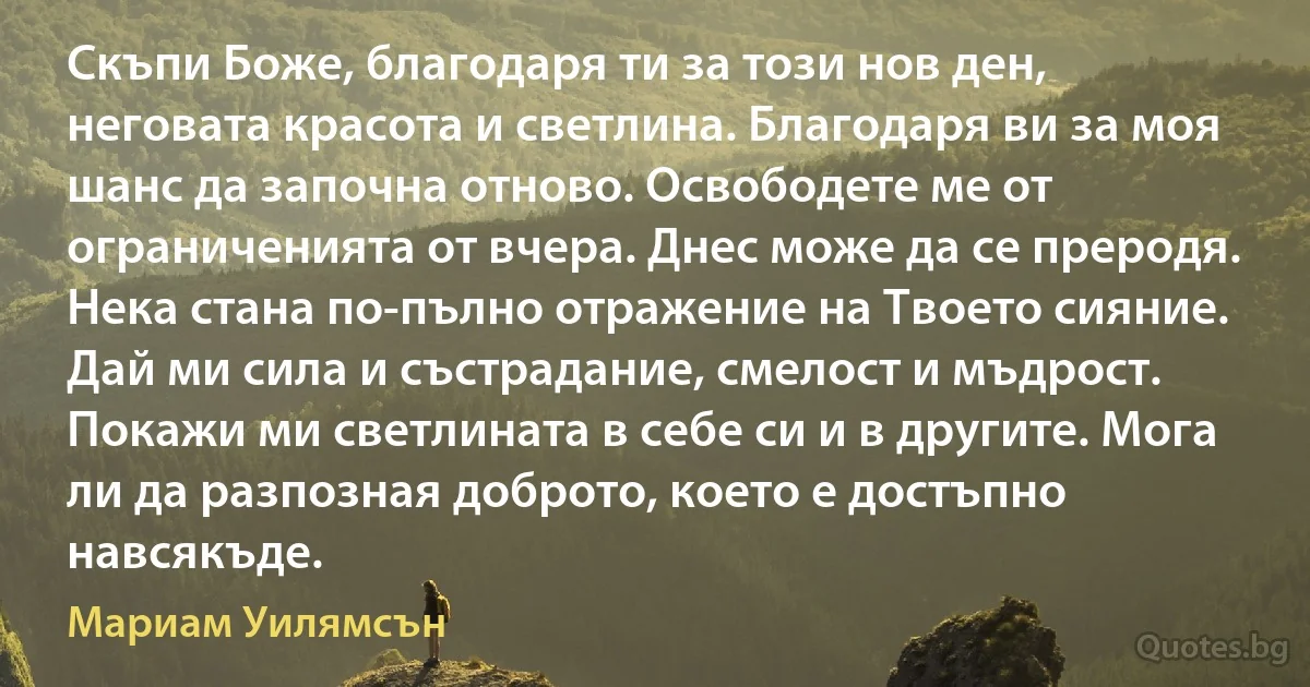 Скъпи Боже, благодаря ти за този нов ден, неговата красота и светлина. Благодаря ви за моя шанс да започна отново. Освободете ме от ограниченията от вчера. Днес може да се преродя. Нека стана по-пълно отражение на Твоето сияние. Дай ми сила и състрадание, смелост и мъдрост. Покажи ми светлината в себе си и в другите. Мога ли да разпозная доброто, което е достъпно навсякъде. (Мариам Уилямсън)