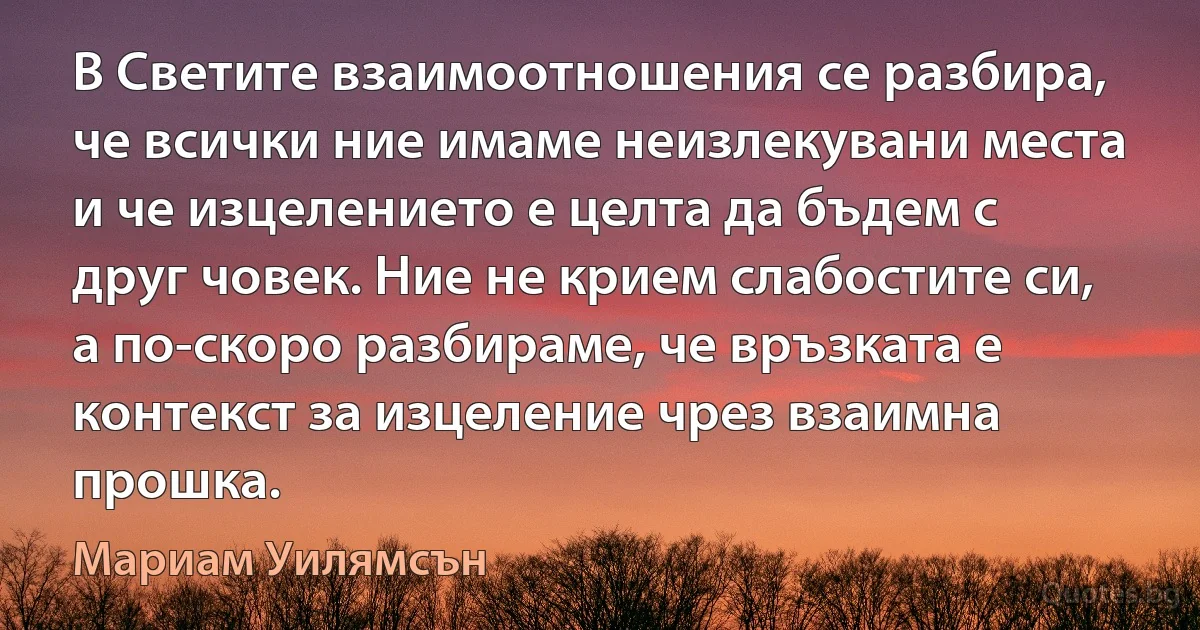 В Светите взаимоотношения се разбира, че всички ние имаме неизлекувани места и че изцелението е целта да бъдем с друг човек. Ние не крием слабостите си, а по-скоро разбираме, че връзката е контекст за изцеление чрез взаимна прошка. (Мариам Уилямсън)