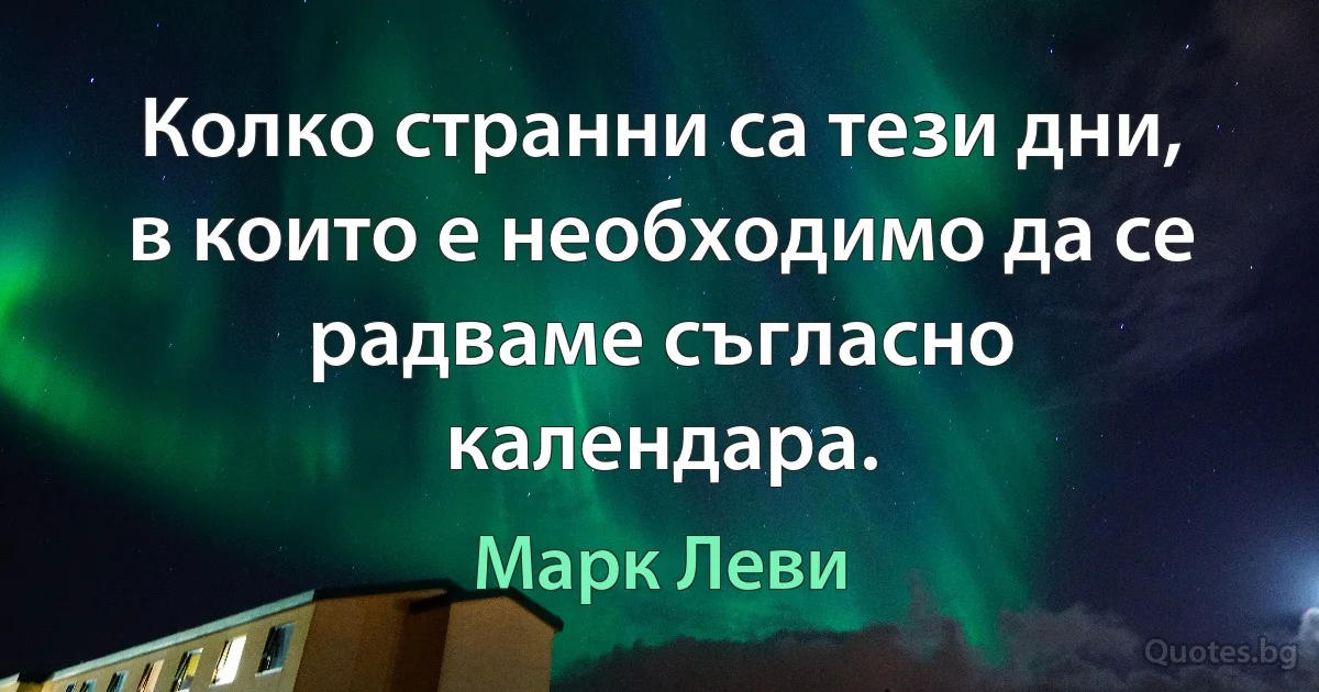 Колко странни са тези дни, в които е необходимо да се радваме съгласно календара. (Марк Леви)