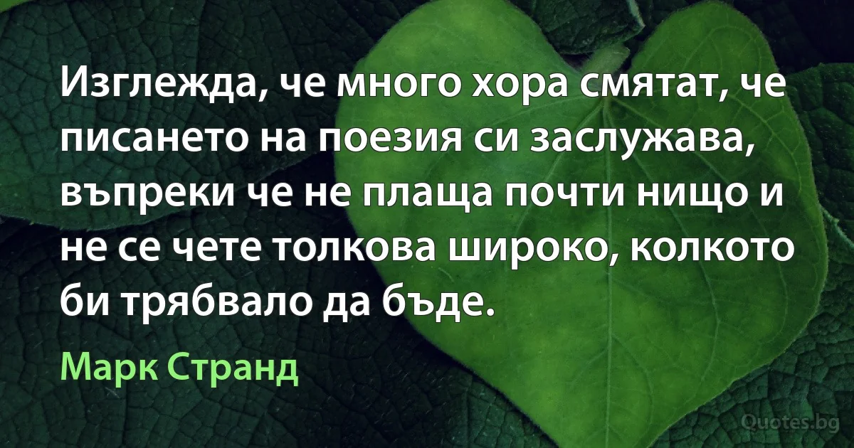 Изглежда, че много хора смятат, че писането на поезия си заслужава, въпреки че не плаща почти нищо и не се чете толкова широко, колкото би трябвало да бъде. (Марк Странд)