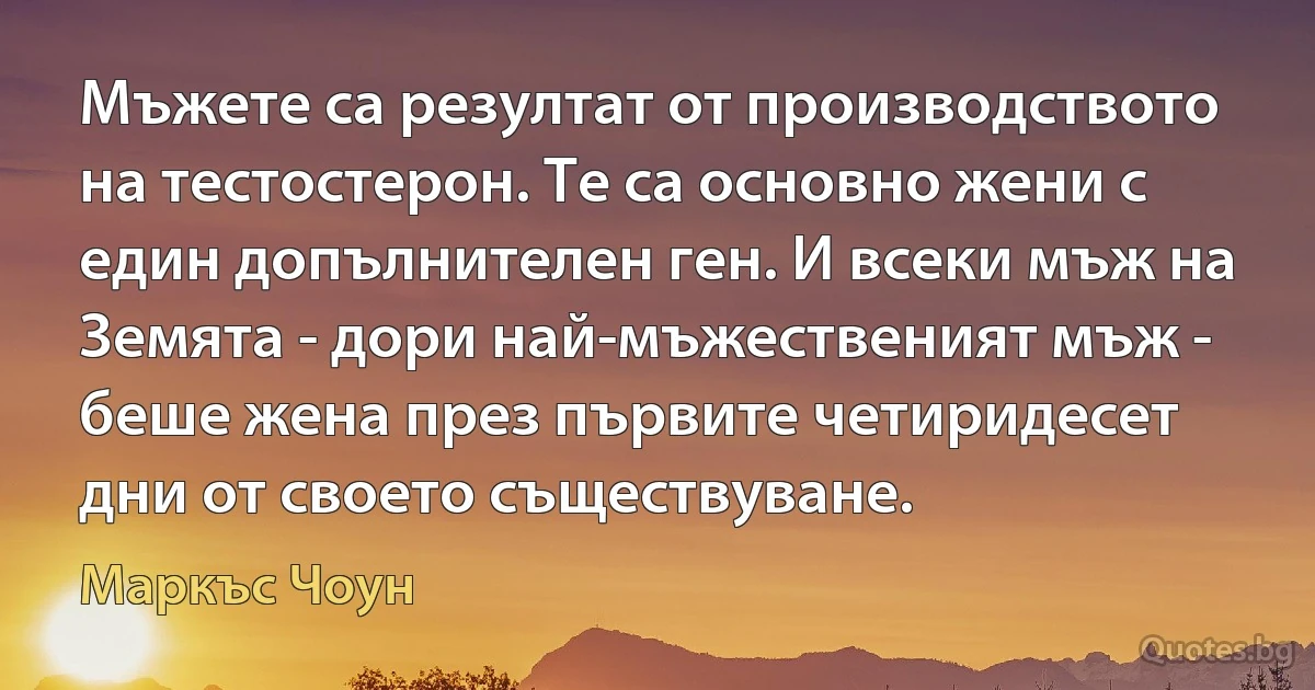 Мъжете са резултат от производството на тестостерон. Те са основно жени с един допълнителен ген. И всеки мъж на Земята - дори най-мъжественият мъж - беше жена през първите четиридесет дни от своето съществуване. (Маркъс Чоун)