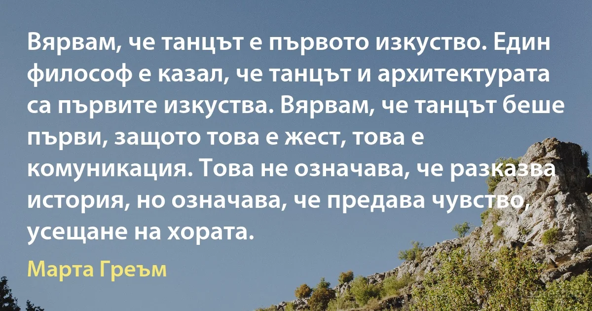 Вярвам, че танцът е първото изкуство. Един философ е казал, че танцът и архитектурата са първите изкуства. Вярвам, че танцът беше първи, защото това е жест, това е комуникация. Това не означава, че разказва история, но означава, че предава чувство, усещане на хората. (Марта Греъм)