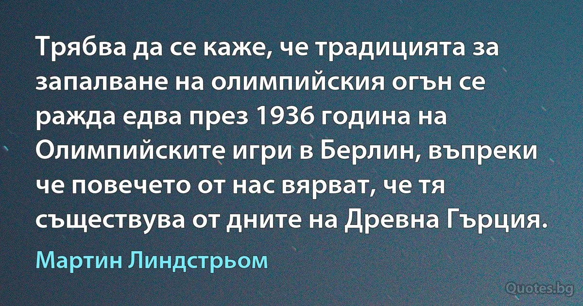 Трябва да се каже, че традицията за запалване на олимпийския огън се ражда едва през 1936 година на Олимпийските игри в Берлин, въпреки че повечето от нас вярват, че тя съществува от дните на Древна Гърция. (Мартин Линдстрьом)