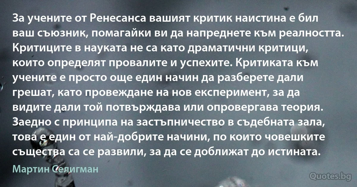 За учените от Ренесанса вашият критик наистина е бил ваш съюзник, помагайки ви да напреднете към реалността. Критиците в науката не са като драматични критици, които определят провалите и успехите. Критиката към учените е просто още един начин да разберете дали грешат, като провеждане на нов експеримент, за да видите дали той потвърждава или опровергава теория. Заедно с принципа на застъпничество в съдебната зала, това е един от най-добрите начини, по които човешките същества са се развили, за да се доближат до истината. (Мартин Селигман)