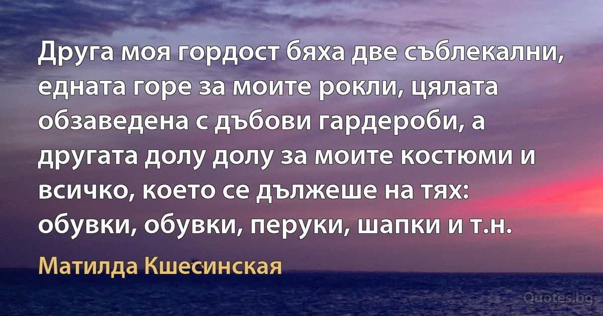 Друга моя гордост бяха две съблекални, едната горе за моите рокли, цялата обзаведена с дъбови гардероби, а другата долу долу за моите костюми и всичко, което се дължеше на тях: обувки, обувки, перуки, шапки и т.н. (Матилда Кшесинская)