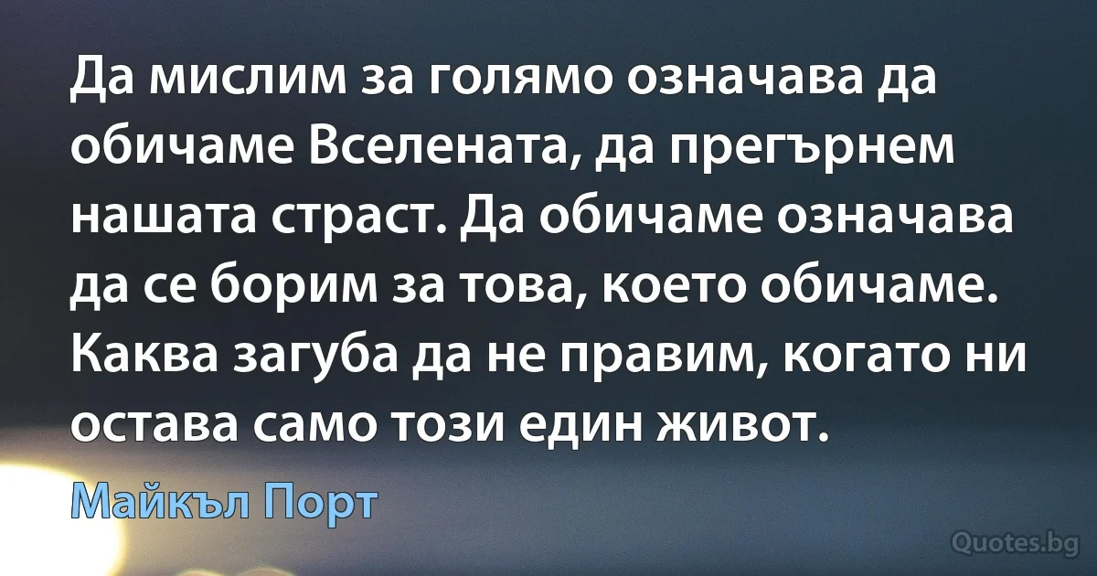 Да мислим за голямо означава да обичаме Вселената, да прегърнем нашата страст. Да обичаме означава да се борим за това, което обичаме. Каква загуба да не правим, когато ни остава само този един живот. (Майкъл Порт)