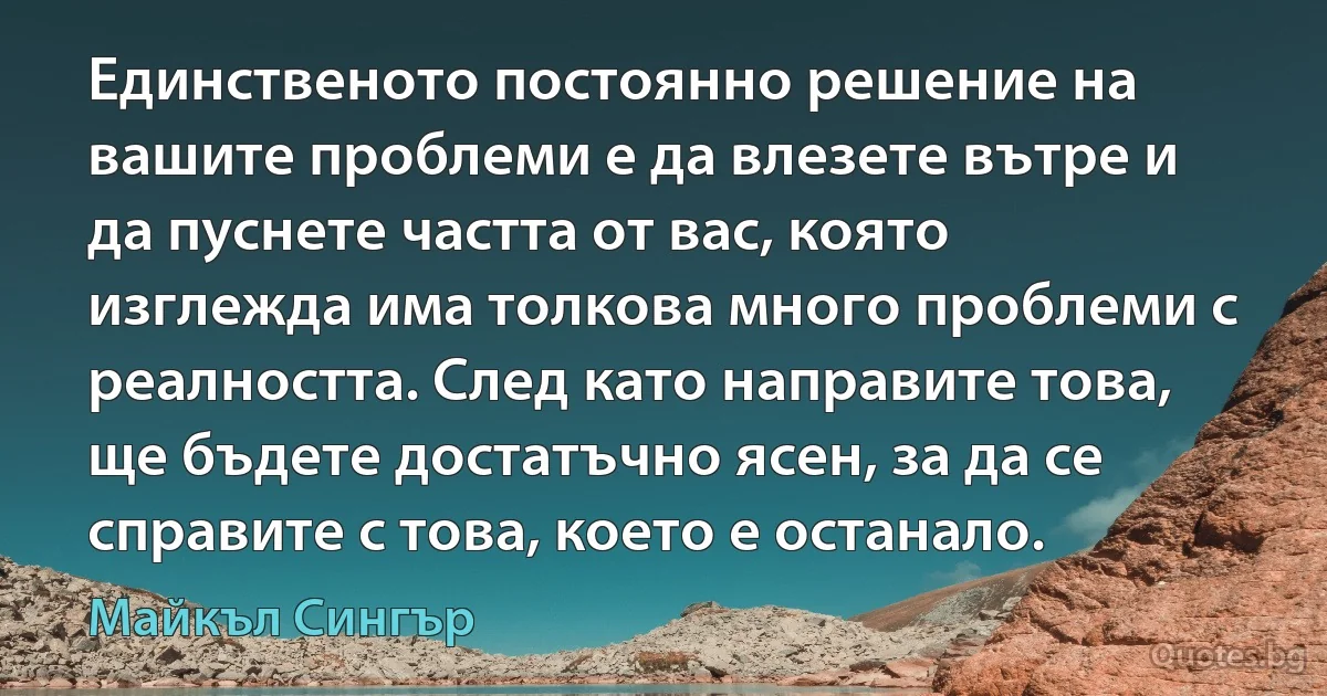 Единственото постоянно решение на вашите проблеми е да влезете вътре и да пуснете частта от вас, която изглежда има толкова много проблеми с реалността. След като направите това, ще бъдете достатъчно ясен, за да се справите с това, което е останало. (Майкъл Сингър)