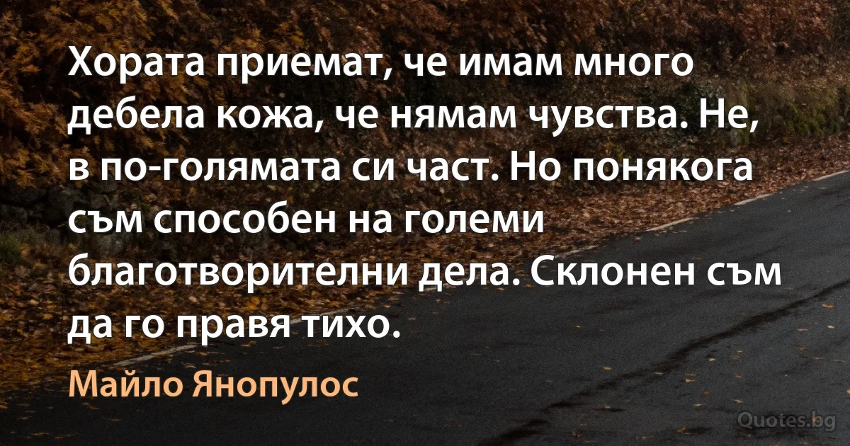 Хората приемат, че имам много дебела кожа, че нямам чувства. Не, в по-голямата си част. Но понякога съм способен на големи благотворителни дела. Склонен съм да го правя тихо. (Майло Янопулос)