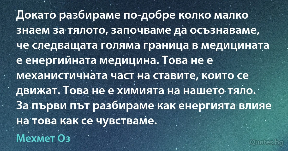 Докато разбираме по-добре колко малко знаем за тялото, започваме да осъзнаваме, че следващата голяма граница в медицината е енергийната медицина. Това не е механистичната част на ставите, които се движат. Това не е химията на нашето тяло. За първи път разбираме как енергията влияе на това как се чувстваме. (Мехмет Оз)