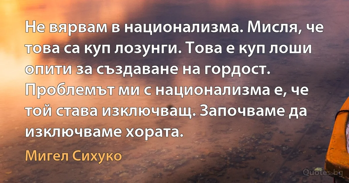 Не вярвам в национализма. Мисля, че това са куп лозунги. Това е куп лоши опити за създаване на гордост. Проблемът ми с национализма е, че той става изключващ. Започваме да изключваме хората. (Мигел Сихуко)