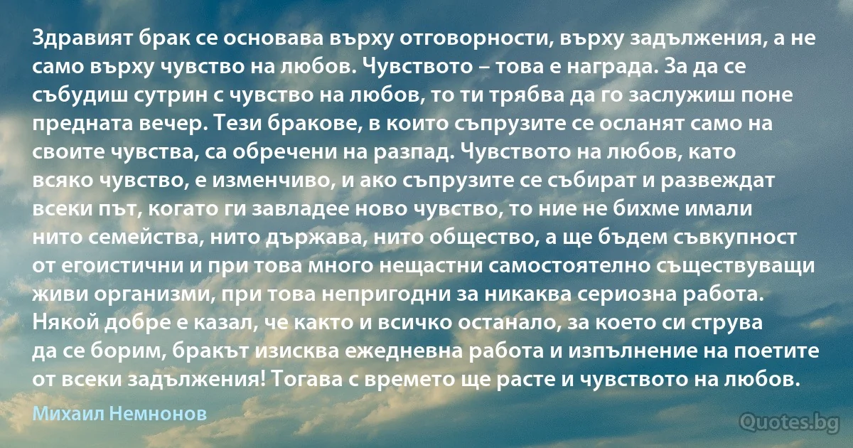 Здравият брак се основава върху отговорности, върху задължения, а не само върху чувство на любов. Чувството – това е награда. За да се събудиш сутрин с чувство на любов, то ти трябва да го заслужиш поне предната вечер. Тези бракове, в които съпрузите се осланят само на своите чувства, са обречени на разпад. Чувството на любов, като всяко чувство, е изменчиво, и ако съпрузите се събират и развеждат всеки път, когато ги завладее ново чувство, то ние не бихме имали нито семейства, нито държава, нито общество, а ще бъдем съвкупност от егоистични и при това много нещастни самостоятелно съществуващи живи организми, при това непригодни за никаква сериозна работа. Някой добре е казал, че както и всичко останало, за което си струва да се борим, бракът изисква ежедневна работа и изпълнение на поетите от всеки задължения! Тогава с времето ще расте и чувството на любов. (Михаил Немнонов)