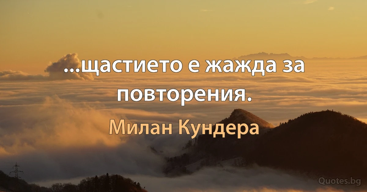 ...щастието е жажда за повторения. (Милан Кундера)