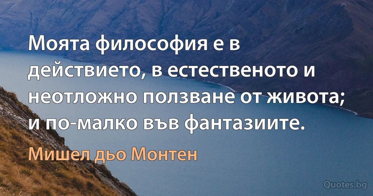 Моята философия е в действието, в естественото и неотложно ползване от живота; и по-малко във фантазиите. (Мишел дьо Монтен)