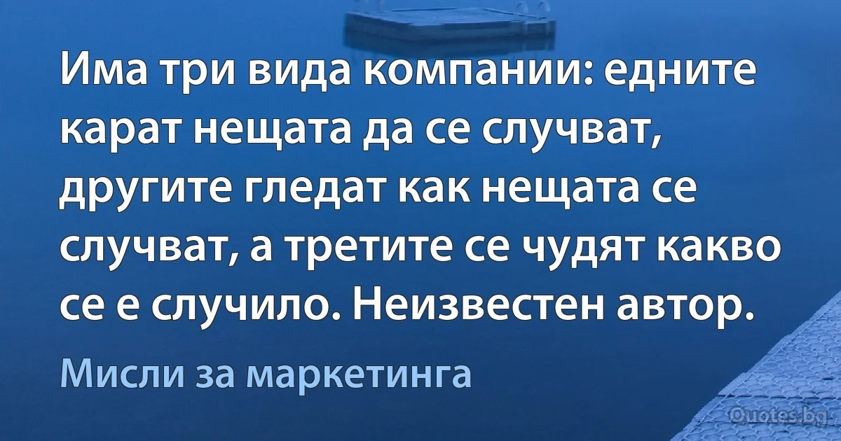 Има три вида компании: едните карат нещата да се случват, другите гледат как нещата се случват, а третите се чудят какво се е случило. Неизвестен автор. (Мисли за маркетинга)