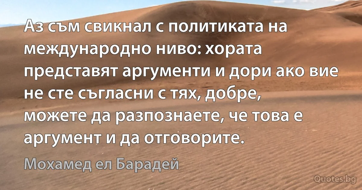 Аз съм свикнал с политиката на международно ниво: хората представят аргументи и дори ако вие не сте съгласни с тях, добре, можете да разпознаете, че това е аргумент и да отговорите. (Мохамед ел Барадей)