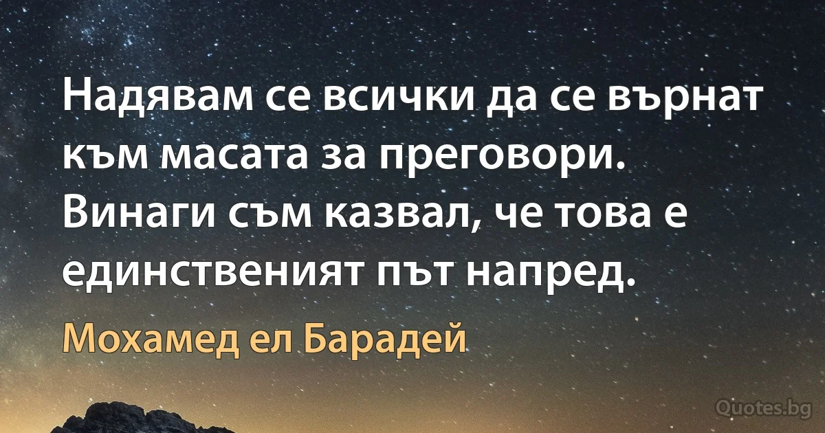 Надявам се всички да се върнат към масата за преговори. Винаги съм казвал, че това е единственият път напред. (Мохамед ел Барадей)