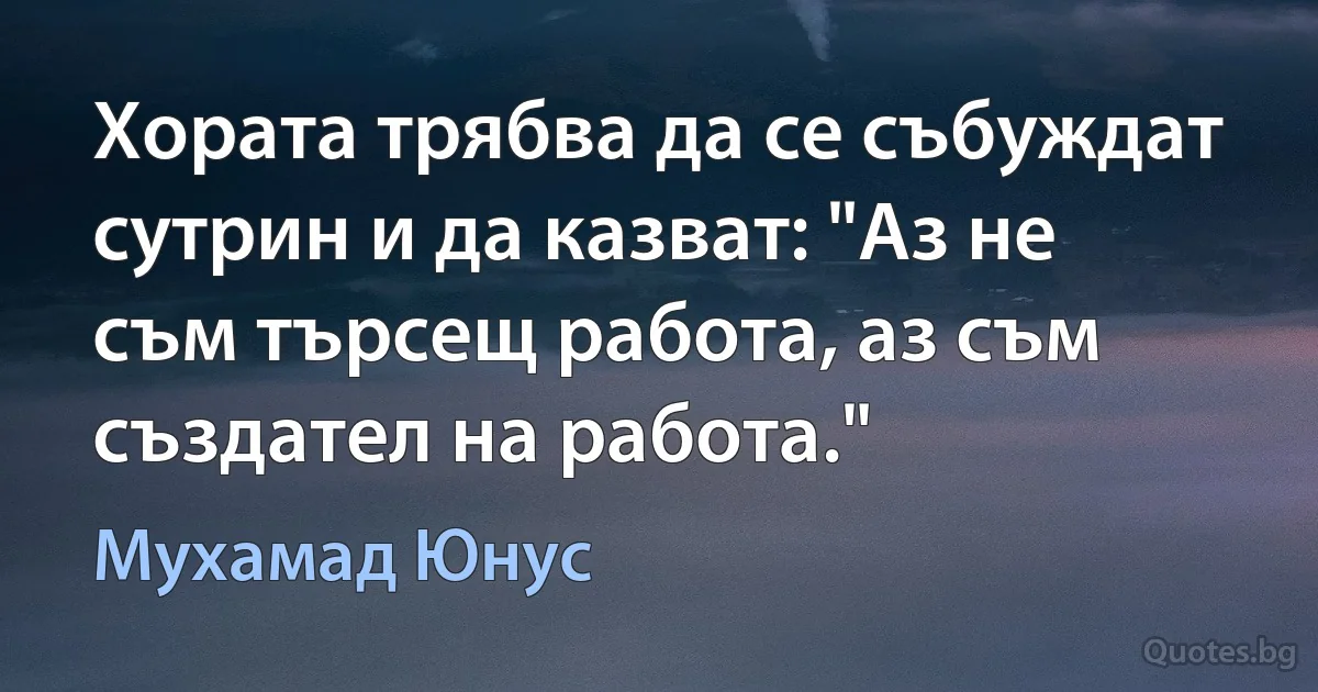 Хората трябва да се събуждат сутрин и да казват: "Аз не съм търсещ работа, аз съм създател на работа." (Мухамад Юнус)