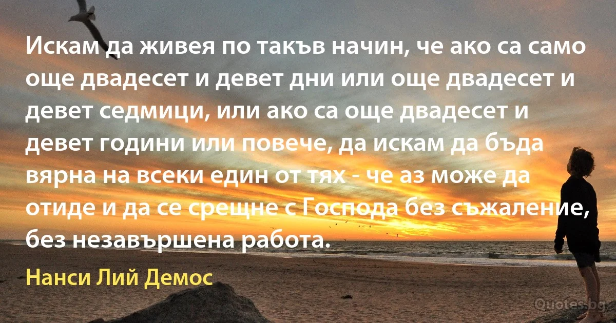 Искам да живея по такъв начин, че ако са само още двадесет и девет дни или още двадесет и девет седмици, или ако са още двадесет и девет години или повече, да искам да бъда вярна на всеки един от тях - че аз може да отиде и да се срещне с Господа без съжаление, без незавършена работа. (Нанси Лий Демос)